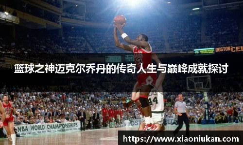 篮球之神迈克尔乔丹的传奇人生与巅峰成就探讨