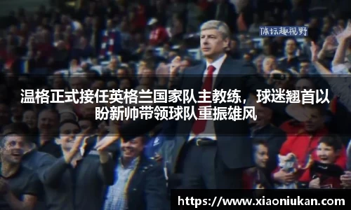温格正式接任英格兰国家队主教练，球迷翘首以盼新帅带领球队重振雄风