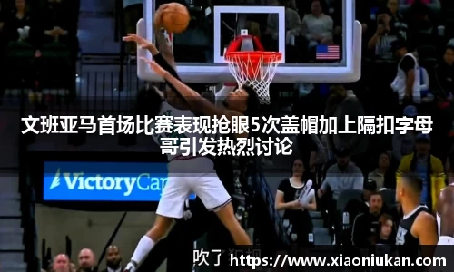 文班亚马首场比赛表现抢眼5次盖帽加上隔扣字母哥引发热烈讨论